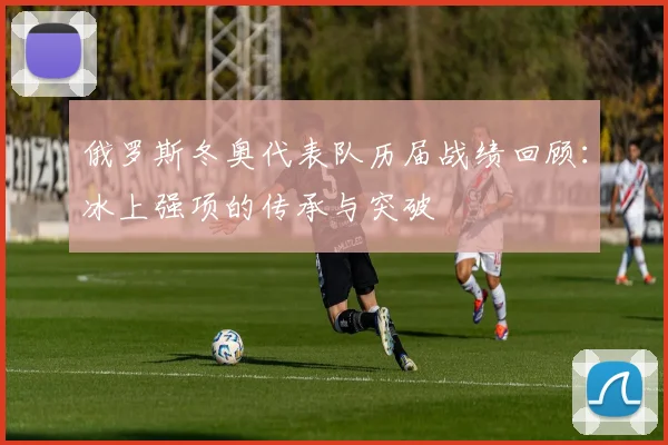 俄罗斯冬奥代表队历届战绩回顾：冰上强项的传承与突破