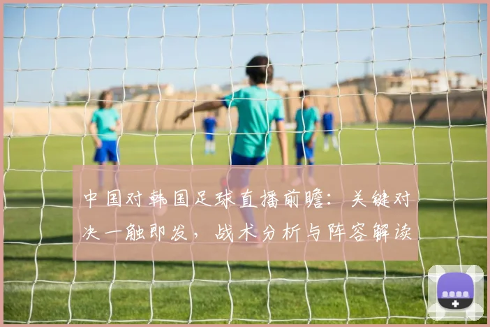 中国对韩国足球直播前瞻：关键对决一触即发，战术分析与阵容解读