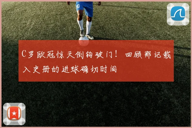 C罗欧冠惊天倒钩破门！回顾那记载入史册的进球确切时间