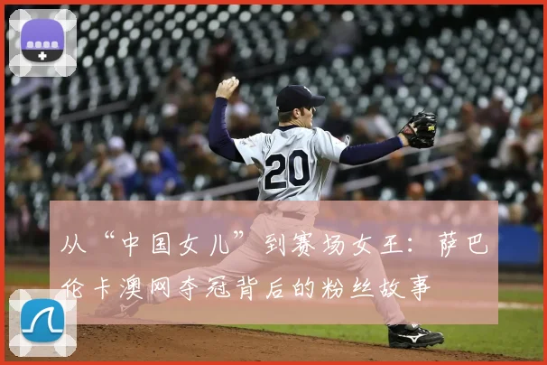 从“中国女儿”到赛场女王：萨巴伦卡澳网夺冠背后的粉丝故事