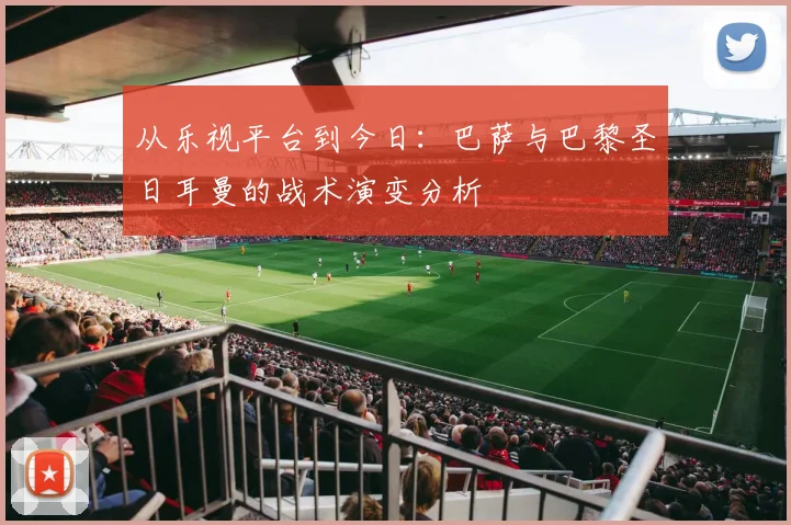 从乐视平台到今日：巴萨与巴黎圣日耳曼的战术演变分析
