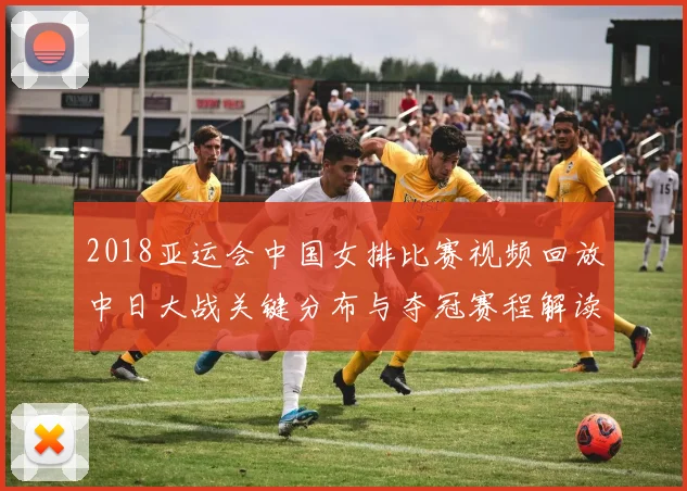 2018亚运会中国女排比赛视频回放中日大战关键分布与夺冠赛程解读