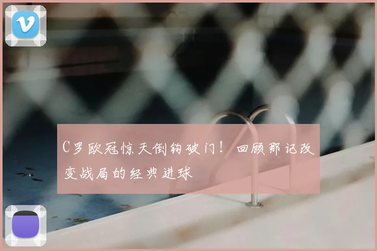 C罗欧冠惊天倒钩破门！回顾那记改变战局的经典进球