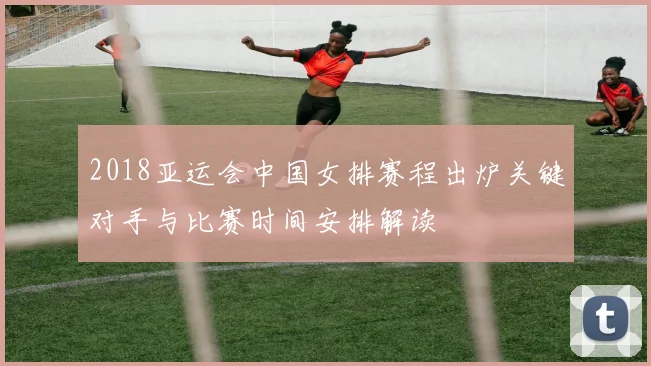 2018亚运会中国女排赛程出炉关键对手与比赛时间安排解读