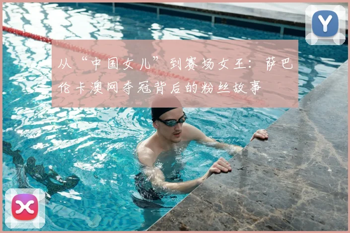 从“中国女儿”到赛场女王：萨巴伦卡澳网夺冠背后的粉丝故事