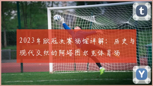2023年欧冠决赛场馆详解：历史与现代交织的阿塔图尔克体育场