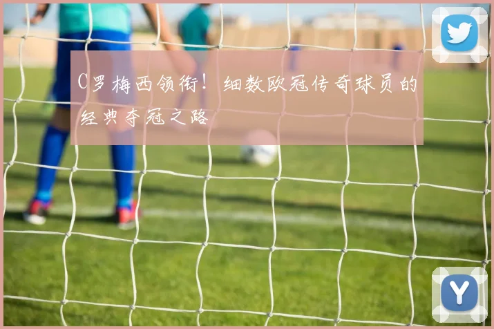 C罗梅西领衔！细数欧冠传奇球员的经典夺冠之路